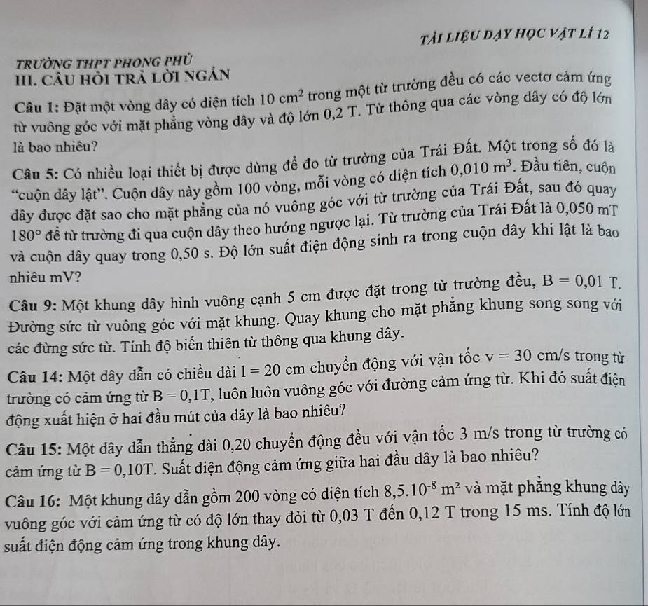 tài liệu dạy học vật lí 12
trườNG tHPT pHOnG phÚ
III. CÂU hỏi trả lời ngán
Câu 1: Đặt một vòng dây có diện tích 10cm^2 trong một từ trường đều có các vectơ cảm ứng
từ vuông góc với mặt phẳng vòng dây và độ lớn 0,2 T. Từ thông qua các vòng dây có độ lớn
là bao nhiêu?
Câu 5: Có nhiều loại thiết bị được dùng để đo từ trường của Trái Đất. Một trong số đó là
“cuộn dây lật”. Cuộn dây này gồm 100 vòng, mỗi vòng có diện tích 0,010m^3. Đầu tiên, cuộn
đây được đặt sao cho mặt phẳng của nó vuông góc với từ trường của Trái Đất, sau đó quay
180° đề từ trường đi qua cuộn dây theo hướng ngược lại. Từ trường của Trái Đất là 0,050 mT
và cuộn dây quay trong 0,50 s. Độ lớn suất điện động sinh ra trong cuộn dây khi lật là bao
nhiêu mV?
Câu 9: Một khung dây hình vuông cạnh 5 cm được đặt trong từ trường đều, B=0,01T.
Đường sức từ vuông góc với mặt khung. Quay khung cho mặt phẳng khung song song với
các đừng sức từ. Tính độ biến thiên từ thông qua khung dây.
Câu 14: Một dây dẫn có chiều dài 1=20 cm chuyển động với vận tốc v=30cm/s trong từ
trường có cảm ứng từ B=0,1T T, luôn luôn vuông góc với đường cảm ứng từ. Khi đó suất điện
động xuất hiện ở hai đầu mút của dây là bao nhiêu?
Câu 15: Một dây dẫn thẳng dài 0,20 chuyển động đều với vận tốc 3 m/s trong từ trường có
cảm ứng từ B=0,10T. Suất điện động cảm ứng giữa hai đầu dây là bao nhiêu?
Câu 16: Một khung dây dẫn gồm 200 vòng có diện tích 8,5.10^(-8)m^2 và mặt phắng khung dây
vuông góc với cảm ứng từ có độ lớn thay đỏi từ 0,03 T đến 0,12 T trong 15 ms. Tính độ lớn
suất điện động cảm ứng trong khung dây.