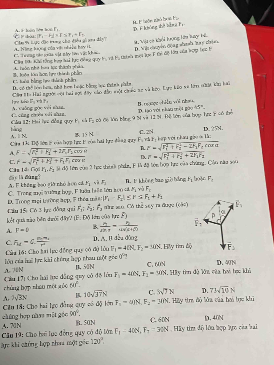 B. F luôn nhỏ hơn F_2.
A. F luôn lớn hơn F_1,
D. F không thể bằng F_2
C F thỏa: |F_1-F_2|≤ F≤ F_1+F_2
Câu 9: Lực đặc trưng cho điều gì sau đây?
B. Vật có khối lượng lớn hay bé.
A. Năng lượng của vật nhiều hay ít.
D. Vật chuyển động nhanh hay chậm.
C. Tương tác giữa vật này lên vật khác.
Câu 10: Khi tổng hợp hai lực đồng quy F_1 và F_2 thành một lực F thì độ lớn của hợp lực F
A. luôn nhỏ hơn lực thành phần.
B. luôn lớn hơn lực thành phần
C. luôn bằng lực thành phần.
D. có thể lớn hơn, nhỏ hơn hoặc bằng lực thành phần.
Câu 11: Hai người cột hai sợi dây vào đầu một chiếc xe và kéo. Lực kéo xe lớn nhật khi hai
lực kéo F_1 và F_2
A. vuông góc với nhau. B. ngược chiều với nhau,
C. cùng chiều với nhau. D. tạo với nhau một góc 45°.
Câu 12: Hai lực đồng quy F_1 và F_2 có độ lớn bằng 9 N và 12 N. Độ lớn của hợp lực F có thể
bàng D. 25N.
A. 1 N. B. 15 N. C. 2N.
Câu 13: Độ lớn F của hợp lực F của hai lực đồng quy F_1 và F_2 hợp với nhau gốc α là:
A. F=sqrt (F_1)^2+F_2^(2+2F_1)F_2cos alpha  B. F=sqrt (F_1)^2+F_2^(2-2F_1)F_2cos alpha 
C. F=sqrt (F_1)^2+F_2^(2+F_1)F_2cos alpha 
D. F=sqrt (F_1)^2+F_2^(2+2F_1)F_2
Câu 14: Gọi F_1,F_2 là độ lớn của 2 lực thành phần, F là độ lớn hợp lực của chúng. Câu nào sau
đây là đúng?
A. F không bao giờ nhỏ hơn cả F_1 và F_2 B. F không bao giờ bằng F_1 hoặc F_2
C. Trong mọi trường hợp, F luôn luôn lớn hơn cả F_1 và F_2
D. Trong mọi trường hợp, F thỏa mãn: |F_1-F_2|≤ F≤ F_1+F_2
Câu 15: Có 3 lực đồng qui vector F_1;vector F_2;vector F_3 như sau. Có thể suy ra được (các)
kết quả nào bên dưới đây? (F: Độ lớn của lực vector F)
B.
A. F=0 frac F_2sin alpha =frac F_3sin (alpha +beta )
C. F_kd=G.frac m_1m_2r^2 D. A, B đều đúng
Câu 16: Cho hai lực đồng quy có độ lớn F_1=40N,F_2=30N Hãy tìm độ
lớn của hai lực khi chúng hợp nhau một góc 0^0 2
A. 70N B. 50N
C. 60N D. 40N
Câu 17: Cho hai lực đồng quy có độ lớn F_1=40N,F_2=30N.  Hãy tìm độ lớn của hai lực khi
chúng hợp nhau một góc 60^0.
A. 7sqrt(3)N
B. 10sqrt(37)N
C. 3sqrt(7)N D. 73sqrt(10)N
Câu 18: Cho hai lực đồng quy có độ lớn F_1=40N,F_2=30N Hãy tìm độ lớn của hai lực khi
chủng hợp nhau một góc 90^0. D. 40N
A. 70N B. 50N C. 60N
Câu 19: Cho hai lực đồng quy có độ lớn F_1=40N,F_2=30N. Hãy tìm độ lớn hợp lực của hai
lực khi chúng hợp nhau một góc 120^0.