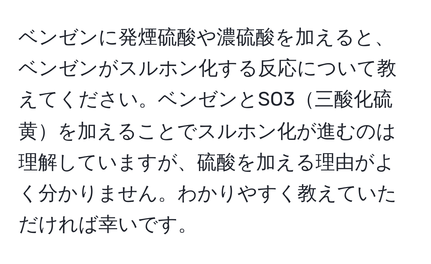 ベンゼンに発煙硫酸や濃硫酸を加えると、ベンゼンがスルホン化する反応について教えてください。ベンゼンとSO3三酸化硫黄を加えることでスルホン化が進むのは理解していますが、硫酸を加える理由がよく分かりません。わかりやすく教えていただければ幸いです。