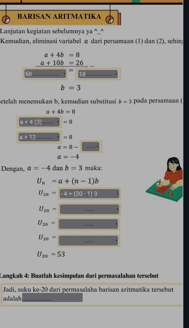 BARISAN ARITMATIKA 
Lanjutan kegiatan sebelumnya ya^(_^ 
Kemudian, eliminasi variabel α dari persamaan (1) dan (2), sehing
a+4b=8
_ a+10b=26)
6b
X 18
□ 
b=3
Betelah menemukan b, kemudian substitusi b=3 pada persamaan (
a+4b=8
a+4(3).......· =8
a+12 _ |=8
a=8-□
a=-4
Dengan, a=-4danb=3 maka:
U_n=a+(n-1)b
U_20=-4+(20-.1).3
U_20=□
U_20=□ □ 
U_20=□
U_20=53
Langkah 4: Buatlah kesimpulan dari permasalahan tersebut 
Jadi, suku ke- 20 dari permasalaha barisan aritmatika tersebut 
adalah_