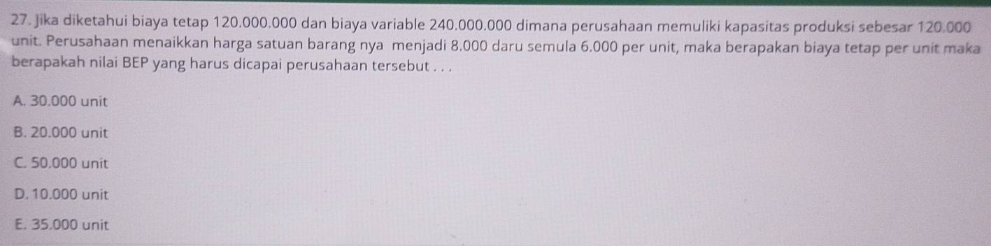 Jika diketahui biaya tetap 120.000.000 dan biaya variable 240.000.000 dimana perusahaan memuliki kapasitas produksi sebesar 120.000
unit. Perusahaan menaikkan harga satuan barang nya menjadi 8.000 daru semula 6.000 per unit, maka berapakan biaya tetap per unit maka
berapakah nilai BEP yang harus dicapai perusahaan tersebut . . .
A. 30.000 unit
B. 20.000 unit
C. 50,000 unit
D. 10.000 unit
E. 35.000 unit