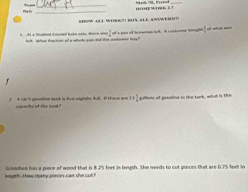 Name _Math 7R, Period_ 
Datc _HIOMEWORK 2.7 
SHOW ALL WORK!!! BOX ALL ANSWERS!!! 
L At a Student Council bake sale, there was  3/0  of a pan of brownies left. A customer bought  2/3  of what was 
left. What fraction of a whole pan did the customer buy? 
? A car's gasoline tank is five-eighths full. If there are 11 1/4  Eall ons of gasoline in the tank, what is the 
capacity of the tank ? 
Gretchen has a piece of wood that is 8.25 feet in length. She needs to cut pieces that are 0.75 feet in 
length. How many pieces can she cut?