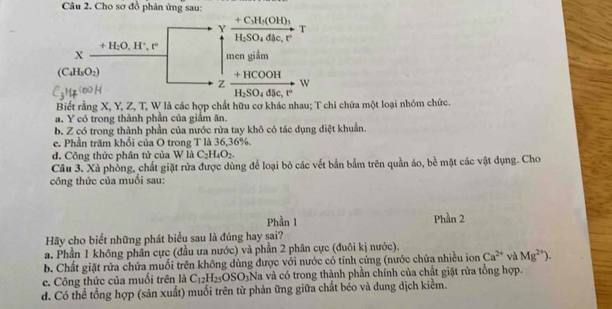 Cho sơ đồ phản ứng sau:
+C_3H_5(OH)_3
Y
T
H_2SO_4ddic,t°
+H_2O,H^+,t°
X
mengiiam
(C_4H_8O_2)
+HCOOH
z
W
H_2SO_4d t e,t°
Biết rằng X, Y, Z, T, W là các hợp chất hữu cơ khác nhau; T chi chứa một loại nhóm chức.
a. Y có trong thành phần của giầm ăn.
b. Z có trong thành phần của nước rửa tay khô có tác dụng diệt khuẩn.
c. Phần trăm khối của O trong T là 36,36%.
d. Công thức phân tử của W là C_2H_4O_2.
Câu 3. Xà phồng, chất giặt rửa được dùng để loại bỏ các vết bần bắm trên quần áo, bề mặt các vật dụng. Cho
công thức của muối sau:
Phần 1 Phần 2
Hãy cho biết những phát biểu sau là đúng hay sai?
a. Phần 1 không phân cực (đầu ưa nước) và phần 2 phân cực (đuôi kị nước).
b. Chất giặt rửa chứa muối trên không dùng được với nước có tính cứng (nước chứa nhiều ion Ca^(2+) và Mg^(2+)).
c. Công thức của muối trên là C_12H_25OSO_3] Na và có trong thành phần chính của chất giặt rửa tổng hợp.
d. Có thể tổng hợp (sản xuất) muối trên từ phản ững giữa chất béo và dung dịch kiềm.