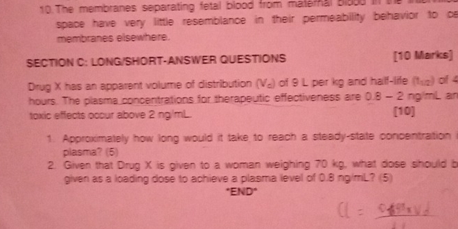 The membranes separating fetal blood from maternal blood in the 
space have very little resemblance in their permeability behavior to c 
membranes elsewhere. 
SECTION C: LONG/SHORT-ANSWER QUESTIONS [10 Marks] 
Drug X has an apparent volume of distribution (V_a) of 9 L per kg and half-life (t_1/2) of 4
hours. The plasma concentrations for therapeutic effectiveness are 0.8-2ng/mL aïn 
toxic effects occur above 2 ng/mL. [10] 
1. Approximately how long would it take to reach a steady-state concentration 
plasma? (5) 
2. Given that Drug X is given to a woman weighing 70 kg, what dose should b 
given as a loading dose to achieve a plasma level of 0.8 ng/mL? (5) 
*END y