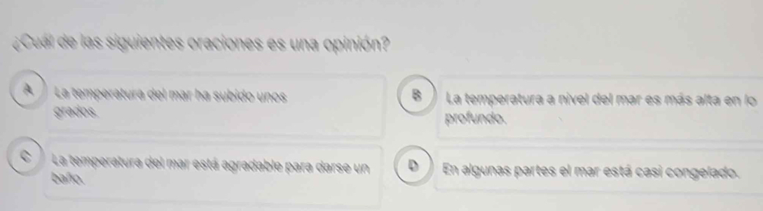 ¿Cual de las siguientes oraciones es una opinión?
A La temperatura del mar ha subido unos B La temperatura a nivel del mar es más alta en lo
grados.
profundo.
CLa temperatura del mar está agradable para darse un D En algunas partes el mar está casi congelado.
baño.