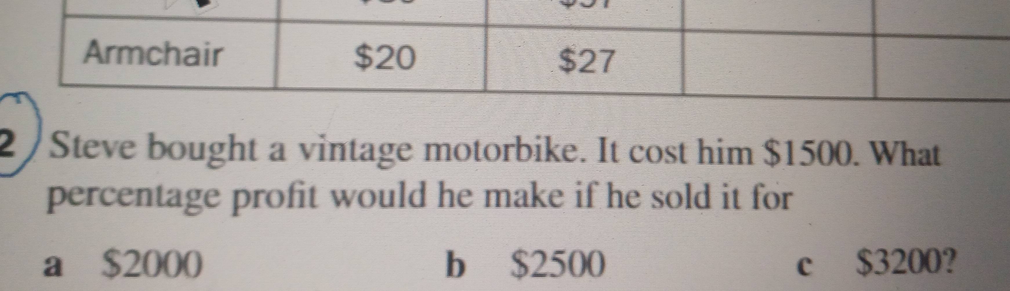 2/Steve bought a vintage motorbike. It cost him $1500. What
percentage profit would he make if he sold it for
a $2000 b $2500 c $3200?