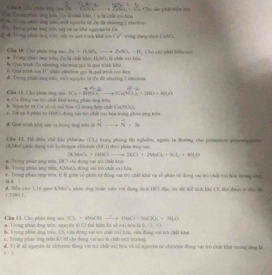Cho phân ứng sau: Zn+CliSO_4 ZnSO_4+Cu Cho các phát biểu sao:
Tla. Trong phan ứng trên, Zn là chất khử, Cu là chất oxi hóa.
h. Trong phần ứng trên, một nguyên từ Zn đã nhường 2 electron.
Đe. Trong phân ứng trên xây ra sự khủ nguyên tử Zn
đ, Trong phân ứng trên, xây ra quả trình khử ion Cu^2 trong dung dịch CuSO_4.
Cân 10, Cho phản ứng sau: Zn+H_2SO_4to ZnSO_4+H. Cho các phát biểu sau:
#. Trong phần ứng trên, Zn là chất khử, H_2SO_4 là chất oxi hóa.
b. Quá trình Zu nhường electron gọi là quá trình khử
c. Quá trình ion H° nhận electron gọi là quá trình oxi hóa.
d. Trong phần ứng trên, mỗi nguyên tứ Zn đã nhường 2 electron
Cầu 11. Cho phân ứng sau 3Cu+8HNO_3 3Cu(NO_3)_2+2NO+4H_2O.
a Cu đồng vai trò chất khú trong phản ứng trên
b. Nguyên tử Cu có số oxi hóa / 2 trong hợp chất Cu(NO_3)_2
c. Tất cá 8 phần tứ HNO, đóng vai trò chất oxi hóa trong phản ứng trên
đ. Quá trình khứ xay ra trong ứng trên là N^(+5)to beginarrayr +2 Nendarray +3e.
Câu 12. Để điều chế khí chlorine (Cl_2 ) trong phòng thí nghiệm, người ta thường cho potassium permanganate
(KMnO )tác dụng với hydrogen chloride (HCl) theo phán ứng sau:
2KMnO_4+16HClto 2KCl+2MnCl_2+5Cl_2+8H_2O
2. Trong phản ứng trên, HCl chỉ đóng vai trò chất khứ
b. Trong phần ứng trên, KMnO₄ đóng vai trò chất oxi hóa
c. Trong phản ứng trên, tỉ lệ giữa số phân tử đóng vai trò chất khứ và số phân tử đóng vai trò chất oxỉ hóa tương ứng
là 8:1.
d. Nều cho 3,16 gam KMnO_4 phản ứng hoàn toàn với dung dịch HCl đặc, dư thì thể tích khi Cl_2 thu được ở địc là
1.2395 L
Câu 13. Cho phân ứng sau: 3Cl_2+6NaOHxrightarrow f5NaCl+NaClO_3+3H_2O.
a. Trong phản ứng trên, nguyên tổ Cl thể hiện ba số oxi hóa là 0, −1, +3.
b. Trong phản ứng trên, CJ_2 vừa đóng vai trò chất oxi hóa, vừa đóng vai trò chất khử
e. Trong phan ứng trên KOH chỉ đóng vai trò là chất môi trường.
d. Tỉ lệ số nguyên tử chlorine đồng vai trò chất oxỉ hóa và số nguyên tử chlorine đồng vai trò chất khử tương ứng là
1:5