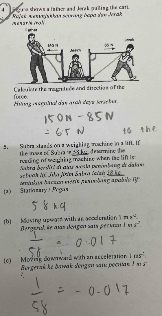 Figure shows a father and Jerak pulling the cart. 
Rajah menunjukkan seorang bapa dan Jerak 
menarik troli. 
Calculate the magnitude and direction of the 
force. 
Hitung magnitud dan arah daya tersebut. 
5. Subra stands on a weighing machine in a lift. If 
the mass of Subra is 58 kg, determine the 
reading of weighing machine when the lift is: 
Subra berdiri di atas mesin penimbang di dalam 
sebuah lif. Jika jisim Subra ialah 58 kg, 
tentukan bacaan mesin penimbang apabila lif: 
(a) Stationary / Pegun 
(b) Moving upward with an acceleration 1 m s^(-2). 
Bergerak ke atas dengan satu pecutan 1ms^(-2). 
(c) Moving downward with an acceleration 1ms^(-2). 
Bergerak ke bawah dengan satu pecutan 1 m s
2