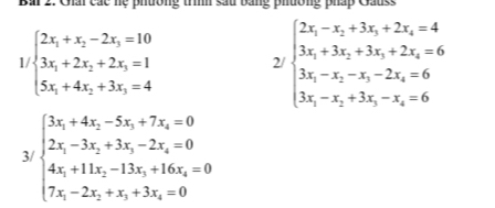 Bai 2: Giấi các hệ phường trình sau bằng phường pháp Gauss
1/beginarrayl 2x_1+x_2-2x_3=10 3x_1+2x_2+2x_3=1 5x_1+4x_2+3x_3=4endarray. 2/ beginarrayl 2x_1-x_2+3x_3+2x_4=4 3x_1+3x_2+3x_3+2x_4=6 3x_1-x_2-x_3-2x_4=6 3x_1-x_2+3x_3-x_4=6endarray.
3 beginarrayl 3x_1+4x_2-5x_3+7x_4=0 2x_1-3x_2+3x_3-2x_4=0 4x_1+11x_2-13x_3+16x_4=0 7x_1-2x_2+x_3+3x_4=0endarray.