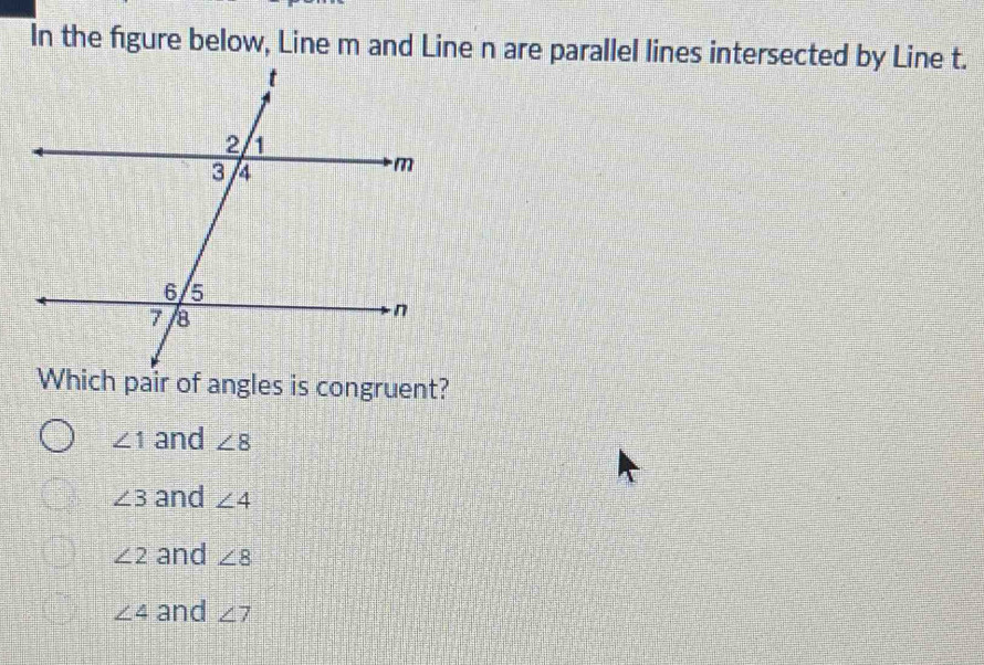 In the figure below, Line m and Line n are parallel lines intersected by Line t.
∠ 1 and ∠ 8
∠ 3 and ∠ 4
∠ 2 and ∠ 8
∠ 4 and ∠ 7