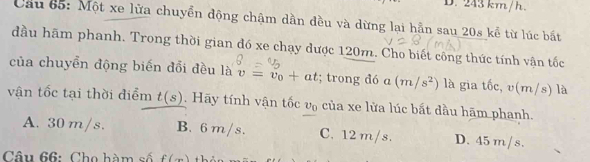 D. 243 km/h.
Cầu 65: Một xe lửa chuyền động chậm dần đều và dừng lại hẵn sau 20s kể từ lúc bất
đầu hãm phanh. Trong thời gian đó xe chạy được 120m. Cho biết công thức tính vận tốc
của chuyển động biến đổi đều là v=v_0+at; trong đó a (m/s^2) là gia tốc, v(m/s) là
vận tốc tại thời điểm t(s). Hãy tính vận tốc v₀ của xe lửa lúc bắt dầu hãm phanh.
A. 30m/s. B. 6 m/s. C. 12 m/s. D. 45 m/s.
Câu 66: Cho hàm số f(x)