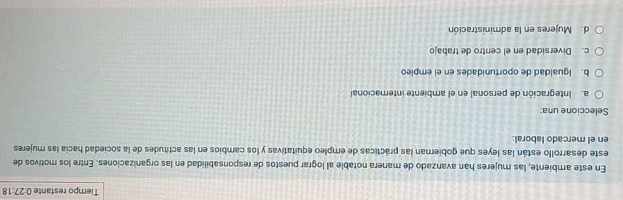 Tiempo restante 0:27:18
En este ambiente, las mujeres han avanzado de manera notable al lograr puestos de responsabilidad en las organizaciones. Entre los motivos de
este desarrollo están las leyes que gobiernan las prácticas de empleo equitativas y los cambios en las actitudes de la sociedad hacia las mujeres
en el mercado laboral:
Seleccione una:
a. Integración de personal en el ambiente internacional
b. Igualdad de oportunidades en el empleo
c. Diversidad en el centro de trabajo
d. Mujeres en la administración