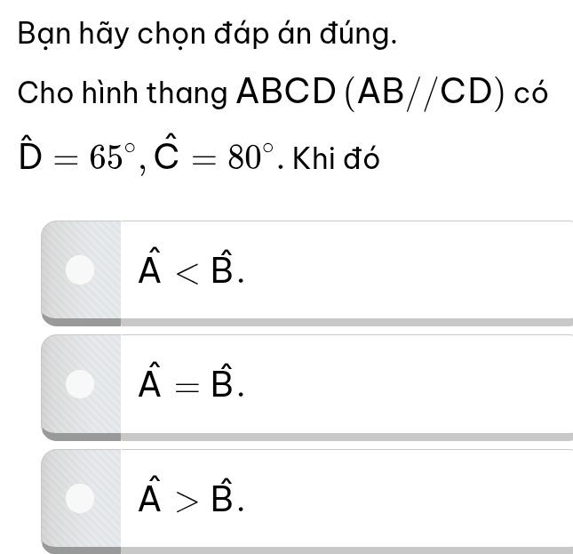 Bạn hãy chọn đáp án đúng.
Cho hình thang ABCD (A AB//CD)cd
hat D=65°, hat C=80°. Khi đó
hat A .
hat A=hat B.
hat A>hat B.