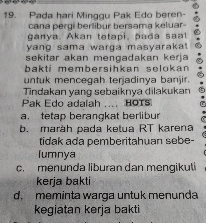 Pada hari Minggu Pak Edo beren-
cana pergi berlibur bersama keluar-
ganya. Akan tetapi, pada saat
yang sama warga masyarakat 
sekitar akan mengadakan kerja
bakti membersihkan selokan 
untuk mencegah terjadinya banjir.
Tindakan yang sebaiknya dilakukan
Pak Edo adalah …… HOTS
a. tetap berangkat berlibur
b. maràh pada ketua RT karena
tidak ada pemberitahuan sebe-
lumnya
c. menunda liburan dan mengikuti
kerja bakti
d. meminta warga untuk menunda
kegiatan kerja bakti