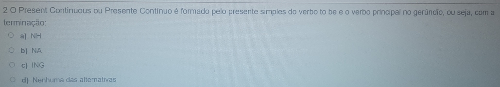 Present Continuous ou Presente Contínuo é formado pelo presente simples do verbo to be e o verbo principal no gerúndio, ou seja, com a
terminação:
a) NH
b) NA
c) ING
d) Nenhuma das alternativas