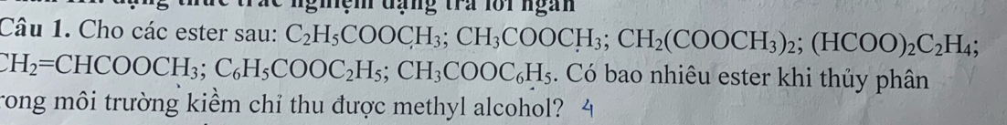 nghệm đạng tra lối ngàn 
Câu 1. Cho các ester sau: C_2H_5COOCH_3; CH_3COOCH_3; CH_2(COOCH_3)_2; (HCOO)_2C_2H_4;
CH_2=CHCOOCH_3; C_6H_5COOC_2H_5; CH_3COOC_6H_5. Có bao nhiêu ester khi thủy phân 
rong môi trường kiểm chỉ thu được methyl alcohol?