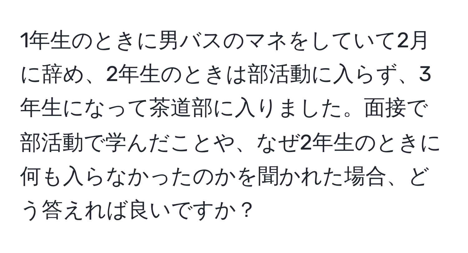 1年生のときに男バスのマネをしていて2月に辞め、2年生のときは部活動に入らず、3年生になって茶道部に入りました。面接で部活動で学んだことや、なぜ2年生のときに何も入らなかったのかを聞かれた場合、どう答えれば良いですか？