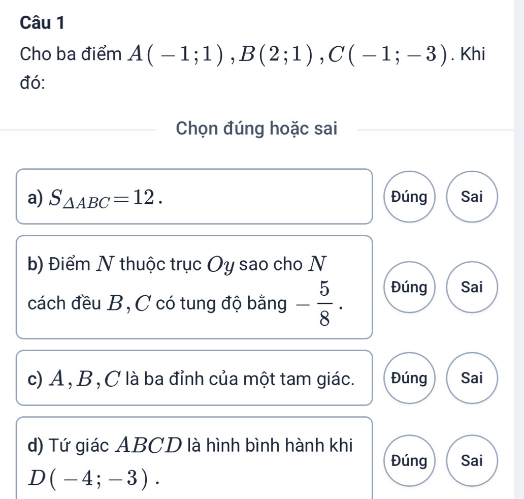 Cho ba điểm A(-1;1), B(2;1), C(-1;-3). Khi 
đó: 
Chọn đúng hoặc sai 
a) S_△ ABC=12. Đúng Sai 
b) Điểm N thuộc trục Oy sao cho N 
cách đều B, C có tung độ bằng - 5/8 . Đúng Sai 
c) A , B, C là ba đỉnh của một tam giác. Đúng Sai 
d) Tứ giác ABCD là hình bình hành khi 
Đúng Sai
D(-4;-3).