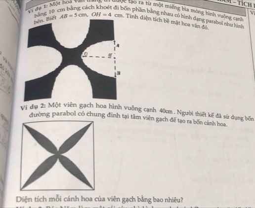 − TíCH I 
Vi dụ 1: Một hoa Van trang th được tạo ra từ một miếng bìa mỏng hình vuỡng cạnh 
bảng 10
V 
pốn phần bằng nhau có hình dạng parabol như hình
AB=5cm, OH=4cm Tính diện tích bề mặt hoa văn đó, 
ν 
Ví dụ 2: Một viên gạch hoa hình vuông cạnh 40cm , Người thiết kế đã sử dụng bốn 
đường parabol có chung đinh tại tâm viên gạch để tạo ra bốn cánh hoa. 
Diện tích mỗi cánh hoa của viên gạch bằng bao nhiêu?