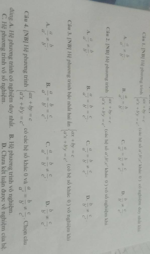 [NB] Hệ phương trinh beginarrayl ax+by=c a'x+b'y=c'endarray. , (các hệ số a';b';c' khác 0 ) có nghiệm duy nhất khí
A.  a/a' !=  b/b' .  a/a' = b/b' .  a/a' = b/b' !=  c/c' . D.  b/b' !=  c/c' 
B.
C.
Câu 2. [NB] Hệ phương trình beginarrayl ax+by=c a'x+b'y=cendarray. , (các hệ số a^t;b^(t_n),c^t khác 0 ) vô số nghiệm khi
A.  a/a' !=  b/b' .  a/a' = b/b' = c/c' . C.  a/a' = b/b' !=  c/c' . D.  b/b' !=  c/c' .
B.
Câu 3. [NB] Hệ phương trình bậc nhất hai ẩn beginarrayl ax+by=c a'x+b'y=c'endarray. (có hệ số khác 0 ) vô nghiệm khi
A.  a/a' !=  b/b' .  a/a' = b/b' = c/c' . C.  a/a' = b/b' !=  c/c' . D.  b/b' !=  c/c' .
B.
Câu 4. [NB] Hệ phương trình beginarrayl ax+by=c a'x+b'y=c'endarray. có các hệ số khác 0 và  a/a' = b/b' !=  c/c' . Chọn câu
đúng.A. Hệ phương trình có nghiệm duy nhất. B. Hệ phương trình vô nghiệm.
C. Hệ phương trình vô số nghiệm. D. Chưa kết luận được về nghiệm của hệ.