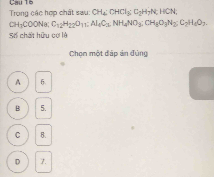 Cau 16
Trong các hợp chất sau: CH_4; CHCl_3; C_2H_7N; HCN;
CH_3COONa; C_12H_22O_11; Al_4C_3; NH_4NO_3; CH_8O_3N_2; C_2H_4O_2. 
Số chất hữu cơ là
Chọn một đáp án đúng
A 6.
B 5.
C 8.
D 7.