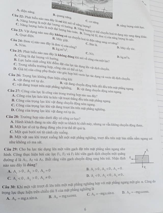 A. diện năng. C. cơ năng.
Câu 22: Phát biểu nào à sai khi nói về năng lượng?
D. năng lượng sinh học.
A. Năng lượng là một đại lượng vô hướng. B. Năng lượng có thể chuyển hoá từ dạng này sang dạng khác,
C. Năng lượng luôn là một đại lượng bảo toàn. D. Trong hệ S1, đơn vị của năng lượng là calo.
Câu 23: Vật dụng nào sau đây không có sự chuyển hoá từ điện năng sang cơ năng?
A. Quạt điện. B. Máy giặt. C. Bàn là.
Câu 24: Đơn vị nào sau đây là đơn vị của công? B, kg.m^2/s^2.
A. N/m.
D. Máy sẫy tóc.
C. N/s.
Câu 25: Phát biểu nào sau đây là không đủng khi nói về công của một lực?
D. kg.m^2/s,
A. Công là đại lượng vô hướng.
B. Lực luôn sinh công khi điểm đặt của lực tác dụng lên vật dịch chuyển.
C. Trong nhiều trường hợp, công cản có thể có lợi.
D. Giá trị của công phụ thuộc vào góc hợp bởi vecto lực tác dụng và vecto độ địch chuyển.
Câu 26: Trọng lực không thực hiện công khi
A. vật đang rơi tự do. B. vật đang chuyển động biến đồi đều trên mặt phẳng ngang.
C. vật đang trượt trên mặt phẳng nghiêng, D. vật đang chuyển động ném ngang.
Câu 27: Công của lực là công cản trong trường hợp nào sau đây?
A. Công của lực kéo khi ta kéo vật trượt thẳng đều trên mặt phẳng ngang.
B. Công của trọng lực khi vật đang chuyển động ném ngang.
C. Công của trọng lực khi vật đang trượt lên trên mặt phẳng nghiêng.
D. Công của trọng lực khi vật đang rơi tự do.
Câu 28: Trường hợp nào dưới đây có công cơ học?
A. Hành khách đang ra sức đầy một xe khách bị chết máy, nhưng xe vẫn không chuyển động được.
B. Một lực sĩ cử tạ đang đứng yên ở tư thể đỡ quả tạ.
C. Một quả bưởi rơi từ cảnh cây xuống.
D. Một vật sau khi trượt xuống hết một mặt phẳng nghiêng, trượt đều trên mặt bản nhẫn nằm ngang coi
như không có ma sát.
Câu 29: Cho ba lực tác dụng lên một viên gạch đặt trên mặt phẳng nằm ngang như overline F_1
hình. Công thực hiện bởi các lực F_1,F_2 và F_3 khi viên gạch dịch chuyển một quãng
dưòng d là A_1,A_2 và A_3. Biết rằng viên gạch chuyển động sang bên trái. Nhận định
nào sau đây là đúng?
A. A_1>0,A_2>0,A_3=0
B. A_1>0,A_2<0,A_1=0. P_1
C. A_1<0,A_2>0,A_3!= 0.
D. A_1<0,A_2<0,A_3!= 0.
Câu 30: Khi một vật trượt đi lên trên một mặt phẳng nghiêng hợp với mặt phẳng ngang một góc α. Công do
trọng lực thực hiện trên chiều dài S của mặt phẳng nghiêng là
A. A_p=mg.sin alpha . B. A_p=mgs.cos alpha . C. A_p=-mgs.sin alpha . D. A_p=-mgscos alpha .
6