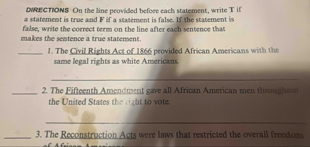 DIRECTIONS On the line provided before each statement, write T if 
a statement is true and F if a statement is false. If the statement is 
false, write the correct term on the line after each sentence that 
makes the sentence a true statement. 
_1. The Civil Rights Act of 1866 provided African Americans with the 
same legal rights as white Americans. 
_ 
_2. The Fifteenth Amendment gave all African American men throughout 
the United States the right to vote. 
_ 
_3. The Reconstruction Acts were laws that restricted the overall freedom