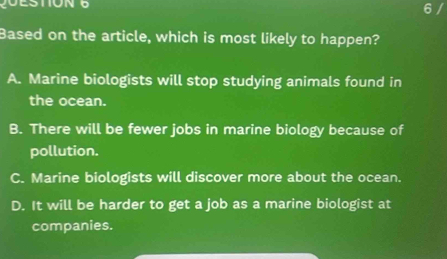 Based on the article, which is most likely to happen?
A. Marine biologists will stop studying animals found in
the ocean.
B. There will be fewer jobs in marine biology because of
pollution.
C. Marine biologists will discover more about the ocean.
D. It will be harder to get a job as a marine biologist at
companies.