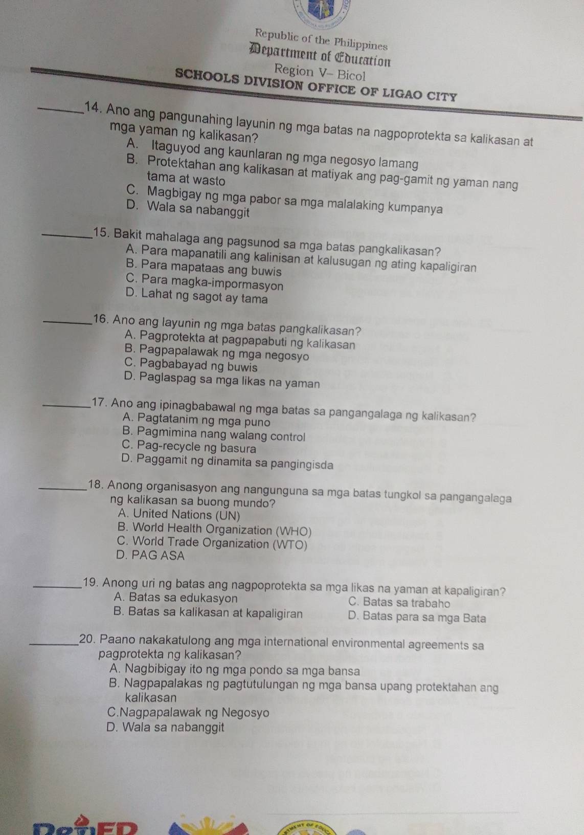 Republic of the Philippines
Department of Education
Region V- Bicol
SCHOOLS DIVISION OFFICE OF LIGAO CITY
_14. Ano ang pangunahing layunin ng mga batas na nagpoprotekta sa kalikasan at
mga yaman ng kalikasan?
A. Itaguyod ang kaunlaran ng mga negosyo lamang
B. Protektahan ang kalikasan at matiyak ang pag-gamit ng yaman nang
tama at wasto
C. Magbigay ng mga pabor sa mga malalaking kumpanya
D. Wala sa nabanggit
_15. Bakit mahalaga ang pagsunod sa mga batas pangkalikasan?
A. Para mapanatili ang kalinisan at kalusugan ng ating kapaligiran
B. Para mapataas ang buwis
C. Para magka-impormasyon
D. Lahat ng sagot ay tama
_16. Ano ang layunin ng mga batas pangkalikasan?
A. Pagprotekta at pagpapabuting kalikasan
B. Pagpapalawak ng mga negosyo
C. Pagbabayad ng buwis
D. Paglaspag sa mga likas na yaman
_17. Ano ang ipinagbabawal ng mga batas sa pangangalaga ng kalikasan?
A. Pagtatanim ng mga puno
B. Pagmimina nang walang control
C. Pag-recycle ng basura
D. Paggamit ng dinamita sa pangingisda
_18. Anong organisasyon ang nangunguna sa mga batas tungkol sa pangangalaga
ng kalikasan sa buong mundo?
A. United Nations (UN)
B. World Health Organization (WHO)
C. World Trade Organization (WTO)
D. PAG ASA
_19. Anong uri ng batas ang nagpoprotekta sa mga likas na yaman at kapaligiran?
A. Batas sa edukasyon C. Batas sa trabaho
B. Batas sa kalikasan at kapaligiran D. Batas para sa mga Bata
_20. Paano nakakatulong ang mga international environmental agreements sa
pagprotekta ng kalikasan?
A. Nagbibigay ito ng mga pondo sa mga bansa
B. Nagpapalakas ng pagtutulungan ng mga bansa upang protektahan ang
kalikasan
C.Nagpapalawak ng Negosyo
D. Wala sa nabanggit
fer