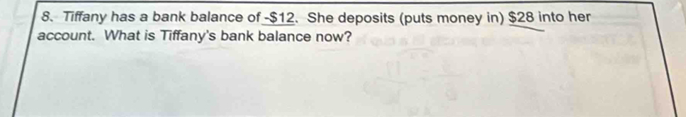 Tiffany has a bank balance of -$12. She deposits (puts money in) $28 into her 
account. What is Tiffany's bank balance now?