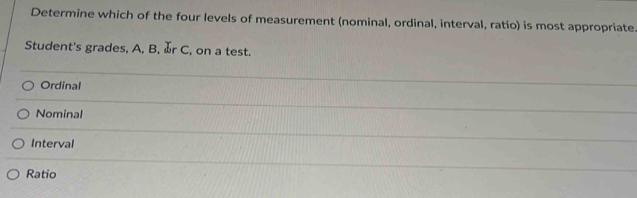 Determine which of the four levels of measurement (nominal, ordinal, interval, ratio) is most appropriate.
Student's grades, A, B, r C, on a test.
Ordinal
Nominal
Interval
Ratio