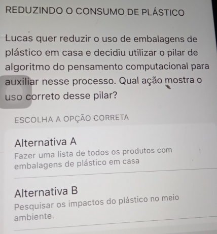 REDUZINDO O CONSUMO DE PLÁSTICO
Lucas quer reduzir o uso de embalagens de
plástico em casa e decidiu utilizar o pilar de
algoritmo do pensamento computacional para
auxiliar nesse processo. Qual ação mostra o
uso correto desse pilar?
ESCOLHA A OpçÃO CORRetA
Alternativa A
Fazer uma lista de todos os produtos com
embalagens de plástico em casa
Alternativa B
Pesquisar os impactos do plástico no meio
ambiente.