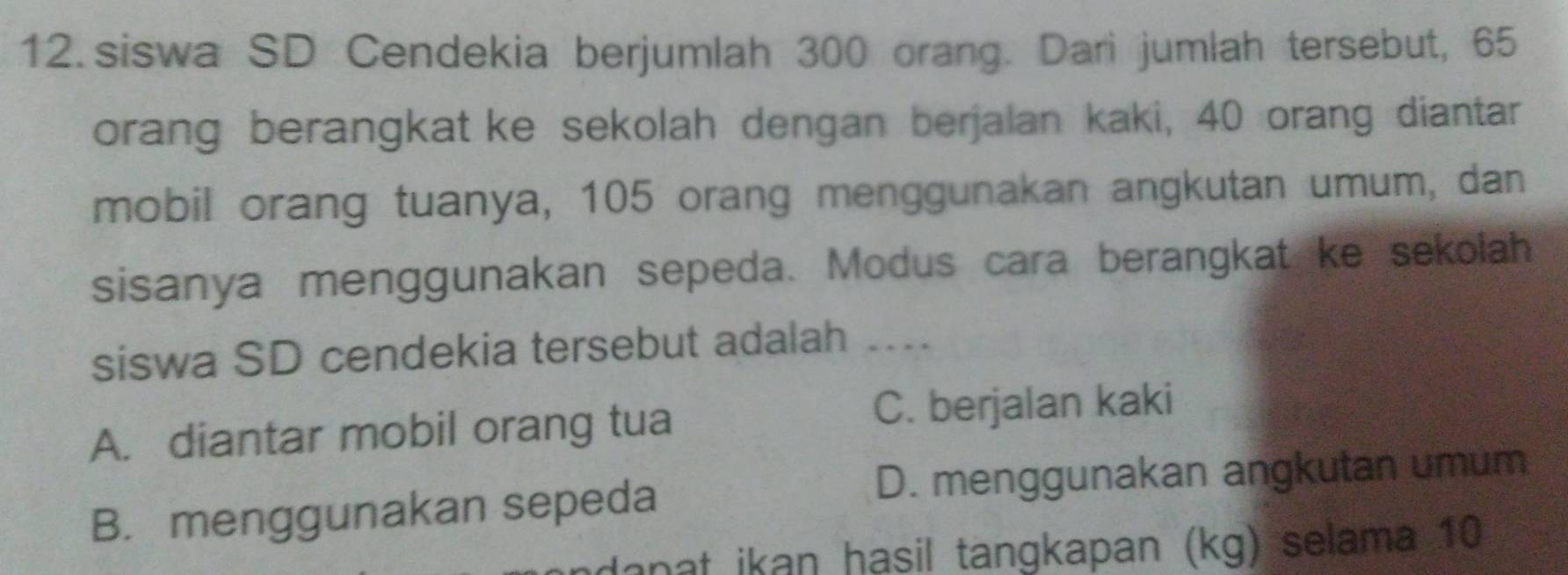 siswa SD Cendekia berjumlah 300 orang. Dari jumlah tersebut, 65
orang berangkat ke sekolah dengan berjalan kaki, 40 orang diantar
mobil orang tuanya, 105 orang menggunakan angkutan umum, dan
sisanya menggunakan sepeda. Modus cara berangkat ke sekolah
siswa SD cendekia tersebut adalah …..
A. diantar mobil orang tua C. berjalan kaki
B. menggunakan sepeda
D. menggunakan angkutan umum
danat ikan hasil tangkapan (kg) selama 10