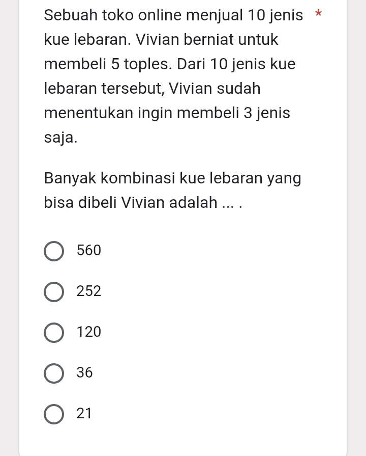 Sebuah toko online menjual 10 jenis *
kue lebaran. Vivian berniat untuk
membeli 5 toples. Dari 10 jenis kue
lebaran tersebut, Vivian sudah
menentukan ingin membeli 3 jenis
saja.
Banyak kombinasi kue lebaran yang
bisa dibeli Vivian adalah ... .
560
252
120
36
21