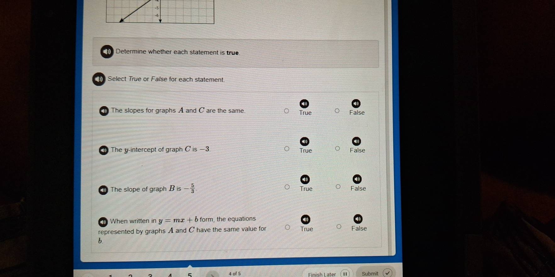 Determine whether each statement is true
Select True or False for each statement.
The slopes for graphs A and C are the same. True False
The y-intercept of graph Cis-3 True False
The slope of graph B is  5/3  True False
When written in y=mx+b form, the equations
represented by graphs A and C have the same value for True False
b.
Finish Later Submit