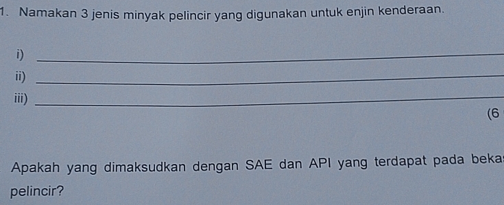 Namakan 3 jenis minyak pelincir yang digunakan untuk enjin kenderaan. 
i)_ 
ii)_ 
iii) 
_ 
(6 
Apakah yang dimaksudkan dengan SAE dan API yang terdapat pada beka 
pelincir?