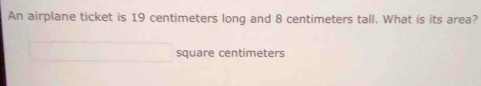 An airplane ticket is 19 centimeters long and 8 centimeters tall. What is its area? 
square centimeters