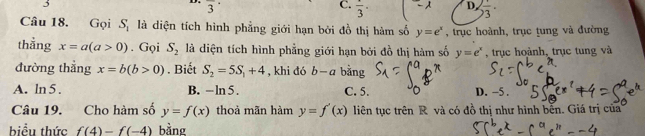 overline 3
C. frac 3· D. frac 3·
Câu 18. Gọi S_1 là diện tích hình phẳng giới hạn bởi đồ thị hàm số y=e^x , trục hoành, trục tung và đường
thằng x=a(a>0). Gọi S_2 là diện tích hình phẳng giới hạn bởi đồ thị hàm số y=e^x , trục hoành, trục tung và
đường thẳng x=b(b>0). Biết S_2=5S_1+4 , khi đó b-a bằng
A. ln 5 . B. -ln C. 5. D. -5.
Câu 19. Cho hàm số y=f(x) thoả mãn hàm y=f'(x) liên tục trên R và có đồ thị như hình bến. Giá trị của
biểu thức f(4)-f(-4) bằng