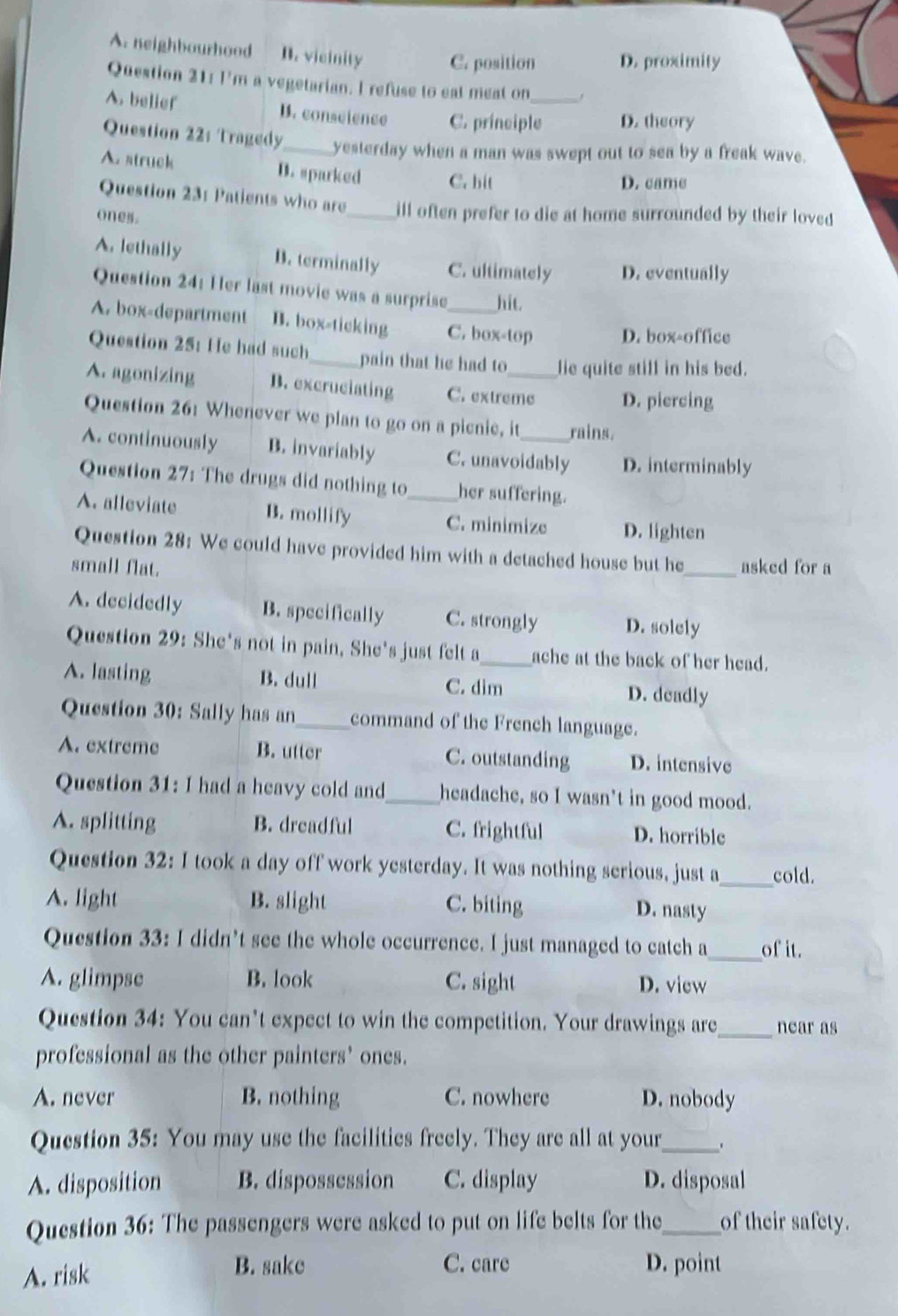 A. neighbourhood B. vicinity C. position D. proximity
Question 21: I'm a vegetarian. I refuse to eat meat on ,
A. belief B. conseience C. principle_ D. theory
Question 22: Tragedy_ yesterday when a man was swept out to sea by a freak wave.
A. struck D. sparked C. hit
D. came
Question 231 Patients who are_ ill often prefer to die at home surrounded by their loved 
ones.
A. lethally D. terminally C. ultimately D. eventually
Question 24: Her last movie was a surprise hit.
A. box-department B. box-ticking C. box-top D. box-office
Question 25: He had such_ pain that he had to lie quite still in his bed.
A. agonizing D. excruciating C. extreme D. piercing
Question 26: Whenever we plan to go on a picnie, it rains.
A. continuously B. invariably C. unavoidably D. interminably
Question 27: The drugs did nothing to her suffering.
A. alleviate B. mollify _C. minimize D. lighten
Question 28: We could have provided him with a detached house but he
small flat. _asked for a
A. decidedly B. specifically C. strongly D. solely
Question 29: She's not in pain, She's just felt a_ ache at the back of her head.
A. lasting B. dull C. dim D. deadly
Question 30: Sally has an_ command of the French language.
A. extreme B. utter C. outstanding D. intensive
Question 31: I had a heavy cold and_ headache, so I wasn't in good mood.
A. splitting B. dreadful C. frightful D. horrible
Question 32: I took a day off work yesterday. It was nothing serious, just a_ cold.
A. light B. slight C. biting D. nasty
Question 33: I didn’t see the whole occurrence. I just managed to catch a_ of it.
A. glimpse B. look C. sight D. view
Question 34: You can’t expect to win the competition. Your drawings are_ near as
professional as the other painters’ ones.
A. never B. nothing C. nowhere D. nobody
Question 35: You may use the facilities freely. They are all at your_ 、
A. disposition B. dispossession C. display D. disposal
Question 36: The passengers were asked to put on life belts for the_ of their safety.
A. risk
B. sake C. care D. point