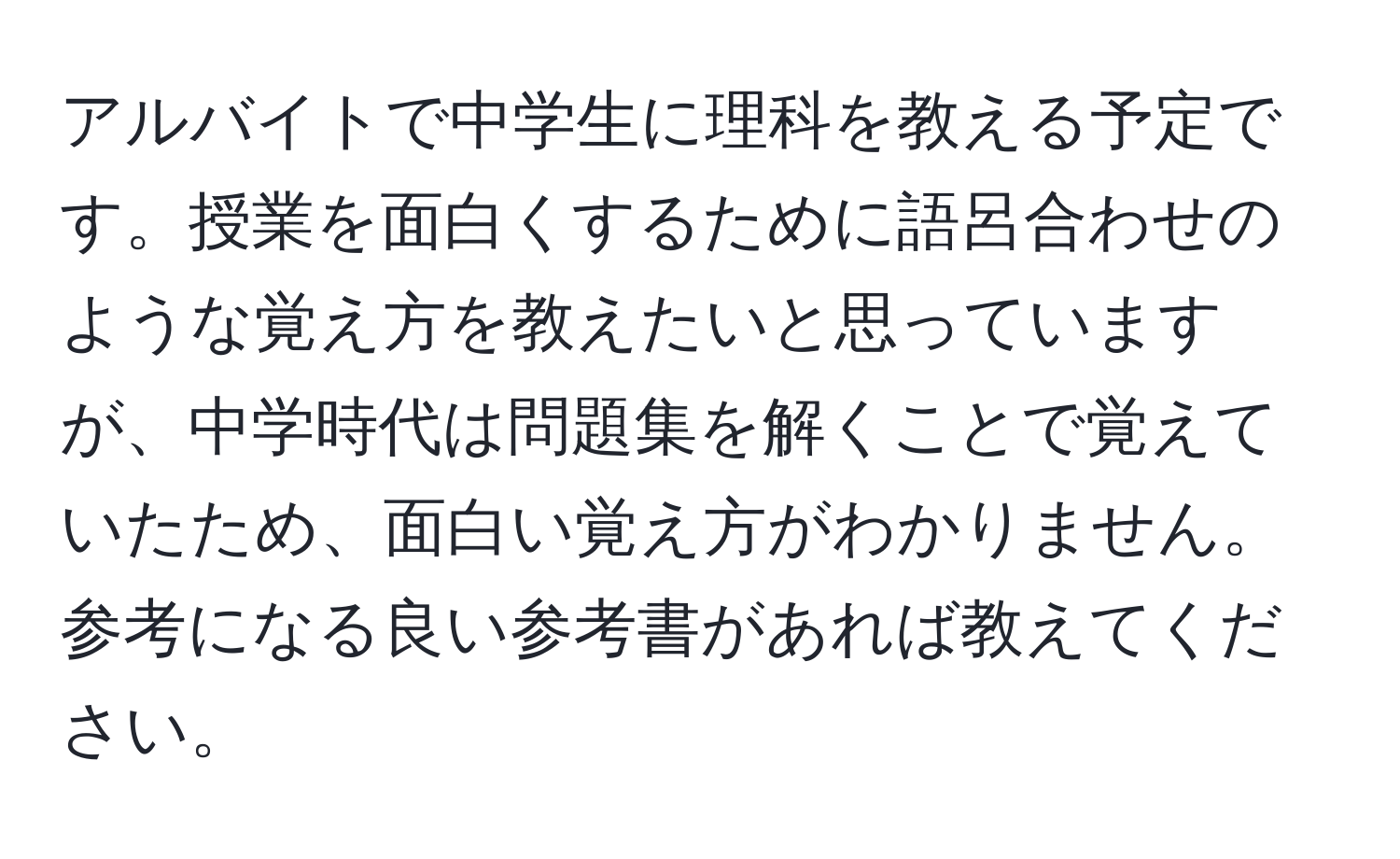 アルバイトで中学生に理科を教える予定です。授業を面白くするために語呂合わせのような覚え方を教えたいと思っていますが、中学時代は問題集を解くことで覚えていたため、面白い覚え方がわかりません。参考になる良い参考書があれば教えてください。