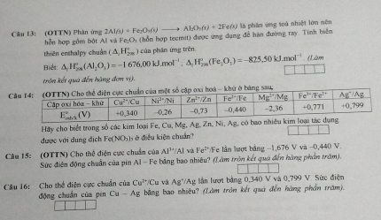 2Al(s)+Fe_2O_3(s)to Al_2O_3(s)+2Fe(s)
Câu 13: (OTTN) Phân ứng hỗn hợp gồm bật A v. Fe_2O_3 (hỗn hợp tecmit) được ứng dụng để hàn đường ray. Tinh biển là phân ứng toá nhiệt lớn nên
thiên enshalpy chuẩn (△ ,H_2n_20') 1 của phân ứng trên
Biết: △ _rH_(200)°(Al_2O_3)=-1676,00kJ.mol^(-1),△ _1H_(2m)°(Fe_2O_3)=-825,50kJ.mol^(-1) , (Làm
1
trần kết quả đến hãng đơn vị).
Cmột số cập oxi hoá - khữ ở bảng sau
Hãy cho biết trong số các kim loại Fe, Cu, Mg, Ag, Zn, Ni, Ag, c
được với dung địch Fe(NO₃), ở điều kiện chuẩn?
Câu 15: (OTTN) Cho thể điện cực chuẩn của Al^(3+)/Al và Fe^(2+) Fe lần lượt bảng −1,676 V và −0,440 V.
Sức điện động chuẩn của pin AI-F6 : bằng bao nhiêu? (Làm trên kết quả đến hàng phần trăm)
Câu 16: Cho thể điện cực chuẩn của Cu^(2+)/Cu và Ag°/Ag lần lượt bằng 0,340Vwa0,799 V. Sức điện
động chuẩn của pín Cu-Ag bằng bao nhiêu? (Làm trên kết quả đến hàng phần trăm).
□ □ □