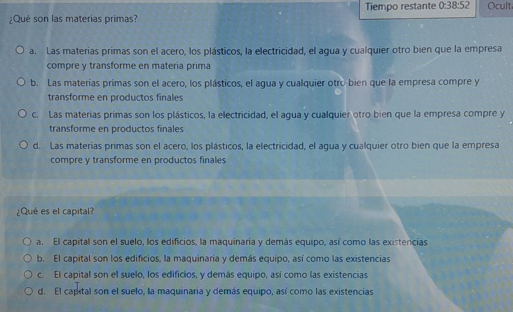 Tiempo restante 0:38:52 Ocult
¿Qué son las materias primas?
a. Las materias primas son el acero, los plásticos, la electricidad, el agua y cualquier otro bien que la empresa
compre y transforme en materia prima
b. Las materias primas son el acero, los plásticos, el agua y cualquier otro bien que la empresa compre y
transforme en productos finales
c. Las materias primas son los plásticos, la electricidad, el agua y cualquier otro bien que la empresa compre y
transforme en productos finales
d. Las materias primas son el acero, los plásticos, la electricidad, el agua y cualquier otro bien que la empresa
compre y transforme en productos finales
¿Qué es el capital?
a. El capital son el suelo, los edificios, la maquinaria y demás equipo, así como las existencias
b. El capital son los edificios, la maquinaria y demás equipo, así como las existencias
c. El capital son el suelo, los edificios, y demás equipo, así como las existencias
d. El capital son el suelo, la maquinaria y demás equipo, así como las existencias