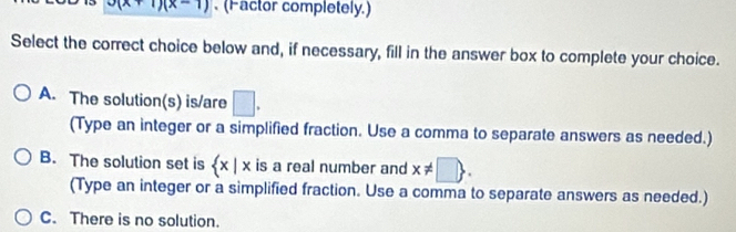 x(x+1)(x-1). (Factor completely.)
Select the correct choice below and, if necessary, fill in the answer box to complete your choice.
A. The solution(s) is/are □ . 
(Type an integer or a simplified fraction. Use a comma to separate answers as needed.)
B. The solution set is  x|x is a real number and x!= □ . 
(Type an integer or a simplified fraction. Use a comma to separate answers as needed.)
C. There is no solution.