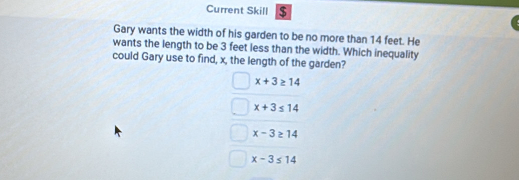 Current Skill $
Gary wants the width of his garden to be no more than 14 feet. He
wants the length to be 3 feet less than the width. Which inequality
could Gary use to find, x, the length of the garden?
x+3≥ 14
x+3≤ 14
x-3≥ 14
x-3≤ 14