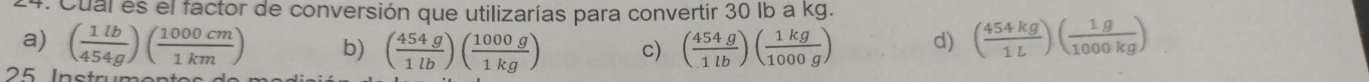 Cual es el factor de conversión que utilizarías para convertir 30 Ib a kg.
a) ( 1lb/454g )( 1000cm/1km ) b) ( 454g/1lb )( 1000g/1kg ) c) ( 454g/1lb )( 1kg/1000g ) d) ( 454kg/1L )( 1g/1000kg )
l n o tr u m